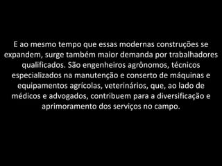 E ao mesmo tempo que essas modernas construções se
expandem, surge também maior demanda por trabalhadores
qualificados. São engenheiros agrônomos, técnicos
especializados na manutenção e conserto de máquinas e
equipamentos agrícolas, veterinários, que, ao lado de
médicos e advogados, contribuem para a diversificação e
aprimoramento dos serviços no campo.

 