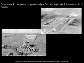 Outra situação que provocou grandes migrações inter-regionais, foi a construção de
Brasília

Inaugurada em 21 de abril de 1960, pelo então presidente Juscelino Kubitschek.

 