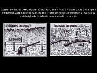 A partir da década de 60, o governo brasileiro intensificou a modernização do campo e
a industrialização das cidades. Esses dois fatores associados provocaram a inversão da
distribuição da população entre a cidade e o campo.

 