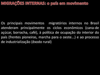 Os principais movimentos migratórios internos no Brasil
atenderam principalmente os ciclos econômicos (cana-de
açúcar, borracha, café), à política de ocupação do interior do
país (frentes pioneiras, marcha para o oeste...) e ao processo
de industrialização (êxodo rural)

 