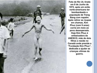 Foto de Nic Ut, tirada
em 8 de Junho de
1972, após um avião
norte-americano ter
bombardeado a
população de Trang
Bang com napalm.
Após retirar as roupas
em chamas, Kim
Phuc (com 9 anos)
corria em meio ao
povo desesperado.
Hoje Kim Phuc é
embaixadora da
UNESCO, mãe de dois
filhos e reside no
Canadá onde preside a
“Fundação Kim Phuc”,
dedicada a ajudar as
crianças vítimas da
guerra.
 