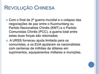 REVOLUÇÃO CHINESA
 Com o final da 2ª guerra mundial e o colapso das
negociações de paz entre o Kuomuntang ou
Partido Nacionalista Chinês (KMT) e o Partido
Comunistas Chinês (PCC), a guerra total entre
estas duas forças são retomadas.
 A URSS forneceu ajuda limitada para os
comunistas, e os EUA ajudaram os nacionalistas
com centenas de milhões de dólares em
suprimentos, equipamentos militares e munições.
 