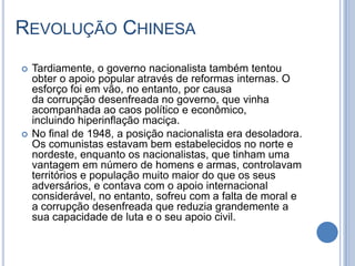 REVOLUÇÃO CHINESA
 Tardiamente, o governo nacionalista também tentou
obter o apoio popular através de reformas internas. O
esforço foi em vão, no entanto, por causa
da corrupção desenfreada no governo, que vinha
acompanhada ao caos político e econômico,
incluindo hiperinflação maciça.
 No final de 1948, a posição nacionalista era desoladora.
Os comunistas estavam bem estabelecidos no norte e
nordeste, enquanto os nacionalistas, que tinham uma
vantagem em número de homens e armas, controlavam
territórios e população muito maior do que os seus
adversários, e contava com o apoio internacional
considerável, no entanto, sofreu com a falta de moral e
a corrupção desenfreada que reduzia grandemente a
sua capacidade de luta e o seu apoio civil.
 