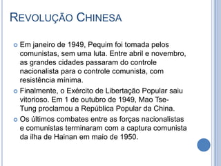REVOLUÇÃO CHINESA
 Em janeiro de 1949, Pequim foi tomada pelos
comunistas, sem uma luta. Entre abril e novembro,
as grandes cidades passaram do controle
nacionalista para o controle comunista, com
resistência mínima.
 Finalmente, o Exército de Libertação Popular saiu
vitorioso. Em 1 de outubro de 1949, Mao Tse-
Tung proclamou a República Popular da China.
 Os últimos combates entre as forças nacionalistas
e comunistas terminaram com a captura comunista
da ilha de Hainan em maio de 1950.
 