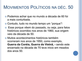 MOVIMENTOS POLÍTICOS NA DÉC. 50
 Podemos achar que no mundo a década de 60 foi
a mais conturbada.
 Contudo, tudo no mundo tempo um “porque”!
 Esse porque vêem do passado, ou seja, para fatos
históricos ocorridos nos anos de 1960, sua origem
veio da década de 50.
 Muitos acontecimentos históricos também
ocorreram nos anos de 1950, como exemplo,
Guerra da Coréia, Guerra do Vietnã, - sendo este
encerrado na década de 70 teve inicio em meados
dos anos 50.
 