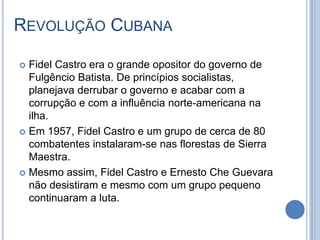 REVOLUÇÃO CUBANA
 Fidel Castro era o grande opositor do governo de
Fulgêncio Batista. De princípios socialistas,
planejava derrubar o governo e acabar com a
corrupção e com a influência norte-americana na
ilha.
 Em 1957, Fidel Castro e um grupo de cerca de 80
combatentes instalaram-se nas florestas de Sierra
Maestra.
 Mesmo assim, Fidel Castro e Ernesto Che Guevara
não desistiram e mesmo com um grupo pequeno
continuaram a luta.
 