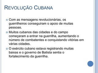 REVOLUÇÃO CUBANA
 Com as mensagens revolucionárias, os
guerrilheiros conseguiram o apoio de muitas
pessoas.
 Muitos cubanos das cidades e do campo
começaram a entrar na guerrilha, aumentando o
número de combatentes e conquistando vitórias em
várias cidades.
 O exército cubano estava registrando muitas
baixas e o governo de Batista sentia o
fortalecimento da guerrilha.
 