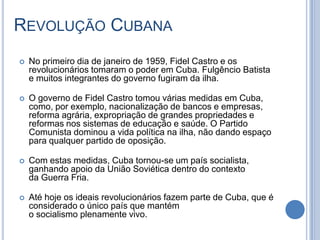 REVOLUÇÃO CUBANA
 No primeiro dia de janeiro de 1959, Fidel Castro e os
revolucionários tomaram o poder em Cuba. Fulgêncio Batista
e muitos integrantes do governo fugiram da ilha.
 O governo de Fidel Castro tomou várias medidas em Cuba,
como, por exemplo, nacionalização de bancos e empresas,
reforma agrária, expropriação de grandes propriedades e
reformas nos sistemas de educação e saúde. O Partido
Comunista dominou a vida política na ilha, não dando espaço
para qualquer partido de oposição.
 Com estas medidas, Cuba tornou-se um país socialista,
ganhando apoio da União Soviética dentro do contexto
da Guerra Fria.
 Até hoje os ideais revolucionários fazem parte de Cuba, que é
considerado o único país que mantém
o socialismo plenamente vivo.
 