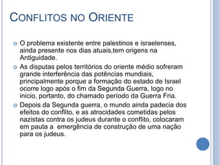 CONFLITOS NO ORIENTE
 O problema existente entre palestinos e israelenses,
ainda presente nos dias atuais,tem origens na
Antiguidade.
 As disputas pelos territórios do oriente médio sofreram
grande interferência das potências mundiais,
principalmente porque a formação do estado de Israel
ocorre logo após o fim da Segunda Guerra, logo no
inicio, portanto, do chamado período da Guerra Fria.
 Depois da Segunda guerra, o mundo ainda padecia dos
efeitos do conflito, e as atrocidades cometidas pelos
nazistas contra os judeus durante o conflito, colocaram
em pauta a emergência de construção de uma nação
para os judeus.
 