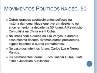 MOVIMENTOS POLÍTICOS NA DÉC. 50
 Outros grandes acontecimentos políticos na
história da humanidade que tiveram desfecho ou
encerramento na década de 50 foram: A Revolução
Comunista na China e em Cuba.
 No Brasil com a queda da Era Vargas e durante
essa mesma década, tivemos outros presidentes,
alguns interinos e outros permanentes.
 No caso dos interinos foram: Carlos Luz e Nereu
Ramos.
 Os permanentes foram: Eurico Gaspar Dutra, Café
Filho e Juscelino Kubitschek.
 