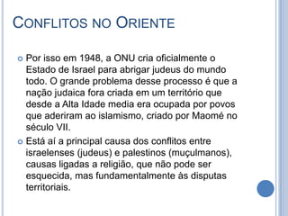 CONFLITOS NO ORIENTE
 Por isso em 1948, a ONU cria oficialmente o
Estado de Israel para abrigar judeus do mundo
todo. O grande problema desse processo é que a
nação judaica fora criada em um território que
desde a Alta Idade media era ocupada por povos
que aderiram ao islamismo, criado por Maomé no
século VII.
 Está aí a principal causa dos conflitos entre
israelenses (judeus) e palestinos (muçulmanos),
causas ligadas a religião, que não pode ser
esquecida, mas fundamentalmente às disputas
territoriais.
 