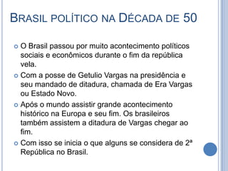 BRASIL POLÍTICO NA DÉCADA DE 50
 O Brasil passou por muito acontecimento políticos
sociais e econômicos durante o fim da república
vela.
 Com a posse de Getulio Vargas na presidência e
seu mandado de ditadura, chamada de Era Vargas
ou Estado Novo.
 Após o mundo assistir grande acontecimento
histórico na Europa e seu fim. Os brasileiros
também assistem a ditadura de Vargas chegar ao
fim.
 Com isso se inicia o que alguns se considera de 2ª
República no Brasil.
 