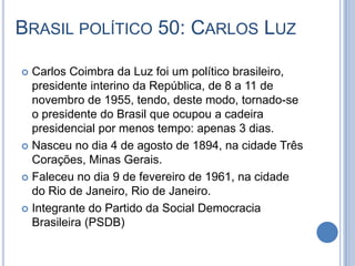BRASIL POLÍTICO 50: CARLOS LUZ
 Carlos Coimbra da Luz foi um político brasileiro,
presidente interino da República, de 8 a 11 de
novembro de 1955, tendo, deste modo, tornado-se
o presidente do Brasil que ocupou a cadeira
presidencial por menos tempo: apenas 3 dias.
 Nasceu no dia 4 de agosto de 1894, na cidade Três
Corações, Minas Gerais.
 Faleceu no dia 9 de fevereiro de 1961, na cidade
do Rio de Janeiro, Rio de Janeiro.
 Integrante do Partido da Social Democracia
Brasileira (PSDB)
 