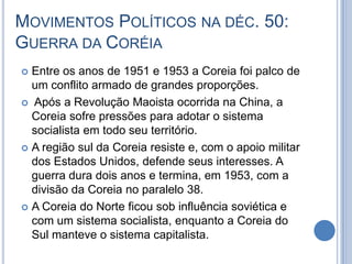 MOVIMENTOS POLÍTICOS NA DÉC. 50:
GUERRA DA CORÉIA
 Entre os anos de 1951 e 1953 a Coreia foi palco de
um conflito armado de grandes proporções.
 Após a Revolução Maoista ocorrida na China, a
Coreia sofre pressões para adotar o sistema
socialista em todo seu território.
 A região sul da Coreia resiste e, com o apoio militar
dos Estados Unidos, defende seus interesses. A
guerra dura dois anos e termina, em 1953, com a
divisão da Coreia no paralelo 38.
 A Coreia do Norte ficou sob influência soviética e
com um sistema socialista, enquanto a Coreia do
Sul manteve o sistema capitalista.
 