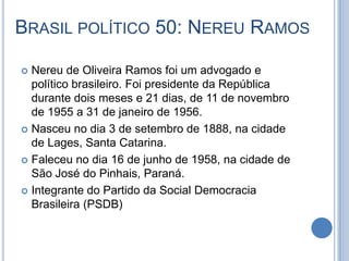 BRASIL POLÍTICO 50: NEREU RAMOS
 Nereu de Oliveira Ramos foi um advogado e
político brasileiro. Foi presidente da República
durante dois meses e 21 dias, de 11 de novembro
de 1955 a 31 de janeiro de 1956.
 Nasceu no dia 3 de setembro de 1888, na cidade
de Lages, Santa Catarina.
 Faleceu no dia 16 de junho de 1958, na cidade de
São José do Pinhais, Paraná.
 Integrante do Partido da Social Democracia
Brasileira (PSDB)
 