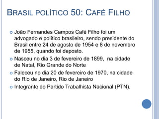 BRASIL POLÍTICO 50: CAFÉ FILHO
 João Fernandes Campos Café Filho foi um
advogado e político brasileiro, sendo presidente do
Brasil entre 24 de agosto de 1954 e 8 de novembro
de 1955, quando foi deposto.
 Nasceu no dia 3 de fevereiro de 1899, na cidade
de Natal, Rio Grande do Norte
 Faleceu no dia 20 de fevereiro de 1970, na cidade
do Rio de Janeiro, Rio de Janeiro
 Integrante do Partido Trabalhista Nacional (PTN).
 