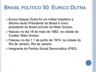 BRASIL POLÍTICO 50: EURICO DUTRA
 Eurico Gaspar Dutra foi um militar brasileiro e
décimo sexto Presidente do Brasil e único
presidente do Brasil oriundo do Mato Grosso.
 Nasceu no dia 18 de maio de 1883, na cidade de
Cuiabá, Mato Grosso
 Faleceu no dia 1 1 de junho de 1974, na cidade do
Rio de Janeiro, Rio de Janeiro
 Integrante do Partido Social Democrático (PSD)
 