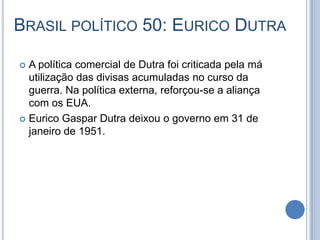 BRASIL POLÍTICO 50: EURICO DUTRA
 A política comercial de Dutra foi criticada pela má
utilização das divisas acumuladas no curso da
guerra. Na política externa, reforçou-se a aliança
com os EUA.
 Eurico Gaspar Dutra deixou o governo em 31 de
janeiro de 1951.
 