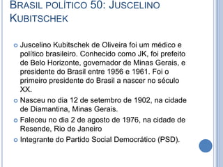 BRASIL POLÍTICO 50: JUSCELINO
KUBITSCHEK
 Juscelino Kubitschek de Oliveira foi um médico e
político brasileiro. Conhecido como JK, foi prefeito
de Belo Horizonte, governador de Minas Gerais, e
presidente do Brasil entre 1956 e 1961. Foi o
primeiro presidente do Brasil a nascer no século
XX.
 Nasceu no dia 12 de setembro de 1902, na cidade
de Diamantina, Minas Gerais.
 Faleceu no dia 2 de agosto de 1976, na cidade de
Resende, Rio de Janeiro
 Integrante do Partido Social Democrático (PSD).
 