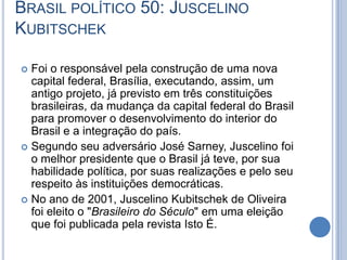 BRASIL POLÍTICO 50: JUSCELINO
KUBITSCHEK
 Foi o responsável pela construção de uma nova
capital federal, Brasília, executando, assim, um
antigo projeto, já previsto em três constituições
brasileiras, da mudança da capital federal do Brasil
para promover o desenvolvimento do interior do
Brasil e a integração do país.
 Segundo seu adversário José Sarney, Juscelino foi
o melhor presidente que o Brasil já teve, por sua
habilidade política, por suas realizações e pelo seu
respeito às instituições democráticas.
 No ano de 2001, Juscelino Kubitschek de Oliveira
foi eleito o "Brasileiro do Século" em uma eleição
que foi publicada pela revista Isto É.
 