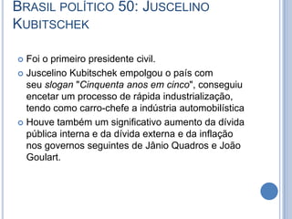 BRASIL POLÍTICO 50: JUSCELINO
KUBITSCHEK
 Foi o primeiro presidente civil.
 Juscelino Kubitschek empolgou o país com
seu slogan "Cinquenta anos em cinco", conseguiu
encetar um processo de rápida industrialização,
tendo como carro-chefe a indústria automobilística
 Houve também um significativo aumento da dívida
pública interna e da dívida externa e da inflação
nos governos seguintes de Jânio Quadros e João
Goulart.
 