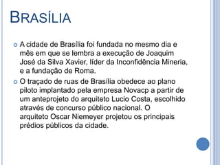 BRASÍLIA
 A cidade de Brasília foi fundada no mesmo dia e
mês em que se lembra a execução de Joaquim
José da Silva Xavier, líder da Inconfidência Mineria,
e a fundação de Roma.
 O traçado de ruas de Brasília obedece ao plano
piloto implantado pela empresa Novacp a partir de
um anteprojeto do arquiteto Lucio Costa, escolhido
através de concurso público nacional. O
arquiteto Oscar Niemeyer projetou os principais
prédios públicos da cidade.
 