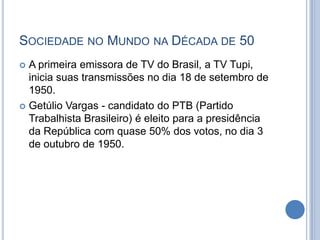 SOCIEDADE NO MUNDO NA DÉCADA DE 50
 A primeira emissora de TV do Brasil, a TV Tupi,
inicia suas transmissões no dia 18 de setembro de
1950.
 Getúlio Vargas - candidato do PTB (Partido
Trabalhista Brasileiro) é eleito para a presidência
da República com quase 50% dos votos, no dia 3
de outubro de 1950.
 