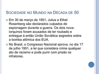SOCIEDADE NO MUNDO NA DÉCADA DE 50
 Em 30 de março de 1951, Julius e Ethel
Rosenberg são declarados culpados de
espionagem durante a guerra. Os dois nova-
iorquinos foram acusados de ter roubado e
entregue à então União Soviética segredos sobre
a bomba atômica dos EUA.
 No Brasil, o Congresso Nacional aprova, no dia 17
de julho 1951, a lei que considera crime qualquer
ato de racismo e pode punir com prisão os
infratores.
 