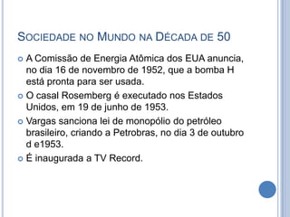 SOCIEDADE NO MUNDO NA DÉCADA DE 50
 A Comissão de Energia Atômica dos EUA anuncia,
no dia 16 de novembro de 1952, que a bomba H
está pronta para ser usada.
 O casal Rosemberg é executado nos Estados
Unidos, em 19 de junho de 1953.
 Vargas sanciona lei de monopólio do petróleo
brasileiro, criando a Petrobras, no dia 3 de outubro
d e1953.
 É inaugurada a TV Record.
 