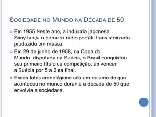 SOCIEDADE NO MUNDO NA DÉCADA DE 50
 Em 1955 Neste ano, a indústria japonesa
Sony lança o primeiro rádio portátil transistorizado
produzido em massa.
 Em 29 de junho de 1958, na Copa do
Mundo disputada na Suécia, o Brasil conquistou
seu primeiro título da competição, ao vencer
a Suécia por 5 a 2 na final.
 Esses fatos cronológicos são um resumo do que
aconteceu no mundo durante a década de 50 que
envolvia a sociedade.
 