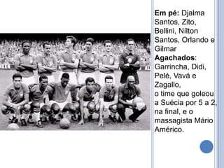 Em pé: Djalma
Santos, Zito,
Bellini, Nílton
Santos, Orlando e
Gilmar
Agachados:
Garrincha, Didi,
Pelé, Vavá e
Zagallo,
o time que goleou
a Suécia por 5 a 2,
na final, e o
massagista Mário
Américo.
 