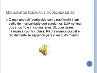 MOVIMENTOS CULTURAIS DA DÉCADA DE 50
 O rock and roll (conhecido como rock'n'roll) é um
estilo de musicalidade que surgiu nos EUA no final
dos anos 40 e início dos anos 50, com raízes
na música country, blues, R&B e música gospel e
rapidamente se espalhou para o resto do mundo.
 