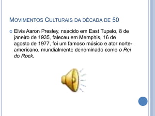  Elvis Aaron Presley, nascido em East Tupelo, 8 de
janeiro de 1935, faleceu em Memphis, 16 de
agosto de 1977, foi um famoso músico e ator norte-
americano, mundialmente denominado como o Rei
do Rock.
MOVIMENTOS CULTURAIS DA DÉCADA DE 50
 
