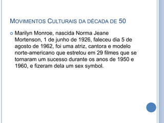  Marilyn Monroe, nascida Norma Jeane
Mortenson, 1 de junho de 1926, faleceu dia 5 de
agosto de 1962, foi uma atriz, cantora e modelo
norte-americano que estrelou em 29 filmes que se
tornaram um sucesso durante os anos de 1950 e
1960, e fizeram dela um sex symbol.
MOVIMENTOS CULTURAIS DA DÉCADA DE 50
 