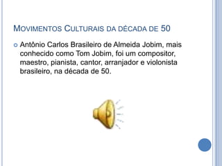  Antônio Carlos Brasileiro de Almeida Jobim, mais
conhecido como Tom Jobim, foi um compositor,
maestro, pianista, cantor, arranjador e violonista
brasileiro, na década de 50.
MOVIMENTOS CULTURAIS DA DÉCADA DE 50
 