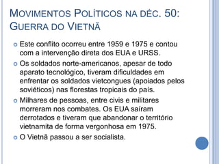 MOVIMENTOS POLÍTICOS NA DÉC. 50:
GUERRA DO VIETNÃ
 Este conflito ocorreu entre 1959 e 1975 e contou
com a intervenção direta dos EUA e URSS.
 Os soldados norte-americanos, apesar de todo
aparato tecnológico, tiveram dificuldades em
enfrentar os soldados vietcongues (apoiados pelos
soviéticos) nas florestas tropicais do país.
 Milhares de pessoas, entre civis e militares
morreram nos combates. Os EUA saíram
derrotados e tiveram que abandonar o território
vietnamita de forma vergonhosa em 1975.
 O Vietnã passou a ser socialista.
 