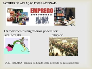 FATORES DE ATRAÇÃO POPULACIONAIS:Os movimentos migratórios podem ser:VOLUNTÁRIO                                                      FORÇADOCONTROLADO – controle do Estado sobre a entrada de pessoas no país.