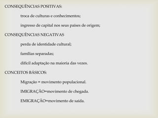 CONSEQUÊNCIAS POSITIVAS:	troca de culturas e conhecimentos;	ingresso de capital nos seus países de origem;CONSEQUÊNCIAS NEGATIVAS	perda de identidade cultural;	famílias separadas;	difícil adaptação na maioria das vezes.CONCEITOS BÁSICOS:	Migração = movimento populacional.	IMIGRAÇÃO=movimento de chegada.	EMIGRAÇÃO=movimento de saída.
