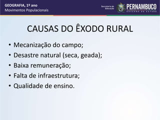 CAUSAS DO ÊXODO RURAL
• Mecanização do campo;
• Desastre natural (seca, geada);
• Baixa remuneração;
• Falta de infraestrutura;
• Qualidade de ensino.
GEOGRAFIA, 1º ano
Movimentos Populacionais
 