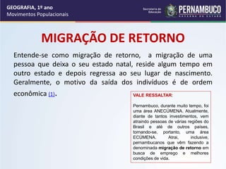 MIGRAÇÃO DE RETORNO
Entende-se como migração de retorno, a migração de uma
pessoa que deixa o seu estado natal, reside algum tempo em
outro estado e depois regressa ao seu lugar de nascimento.
Geralmente, o motivo da saída dos indivíduos é de ordem
econômica (1). VALE RESSALTAR:
Pernambuco, durante muito tempo, foi
uma área ANECÚMENA. Atualmente,
diante de tantos investimentos, vem
atraindo pessoas de várias regiões do
Brasil e até de outros países,
tornando-se, portanto, uma área
ECÚMENA. Atrai, inclusive,
pernambucanos que vêm fazendo a
denominada migração de retorno em
busca de emprego e melhores
condições de vida.
GEOGRAFIA, 1º ano
Movimentos Populacionais
 