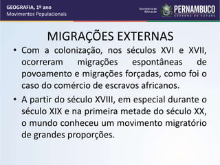 MIGRAÇÕES EXTERNAS
• Com a colonização, nos séculos XVI e XVII,
ocorreram migrações espontâneas de
povoamento e migrações forçadas, como foi o
caso do comércio de escravos africanos.
• A partir do século XVIII, em especial durante o
século XIX e na primeira metade do século XX,
o mundo conheceu um movimento migratório
de grandes proporções.
GEOGRAFIA, 1º ano
Movimentos Populacionais
 