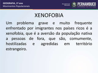 XENOFOBIA
Um problema grave e muito frequente
enfrentado por imigrantes nos países ricos é a
xenofobia, que é a aversão da população nativa
a pessoas de fora, que são, comumente,
hostilizadas e agredidas em território
estrangeiro.
GEOGRAFIA, 1º ano
Movimentos Populacionais
 