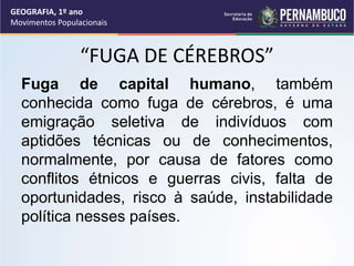 “FUGA DE CÉREBROS”
Fuga de capital humano, também
conhecida como fuga de cérebros, é uma
emigração seletiva de indivíduos com
aptidões técnicas ou de conhecimentos,
normalmente, por causa de fatores como
conflitos étnicos e guerras civis, falta de
oportunidades, risco à saúde, instabilidade
política nesses países.
GEOGRAFIA, 1º ano
Movimentos Populacionais
 