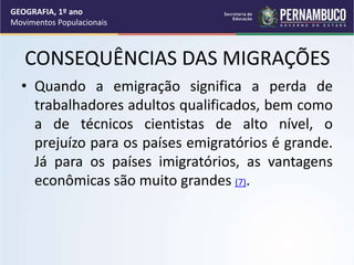 CONSEQUÊNCIAS DAS MIGRAÇÕES
• Quando a emigração significa a perda de
trabalhadores adultos qualificados, bem como
a de técnicos cientistas de alto nível, o
prejuízo para os países emigratórios é grande.
Já para os países imigratórios, as vantagens
econômicas são muito grandes (7).
GEOGRAFIA, 1º ano
Movimentos Populacionais
 