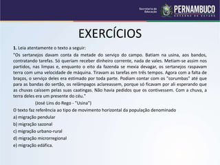 EXERCÍCIOS
1. Leia atentamente o texto a seguir:
"Os sertanejos davam conta da metade do serviço do campo. Batiam na usina, aos bandos,
contratando tarefas. Só queriam receber dinheiro corrente, nada de vales. Metiam-se assim nos
partidos, nas limpas e, enquanto o eito da fazenda se mexia devagar, os sertanejos raspavam
terra com uma velocidade de máquina. Tiravam as tarefas em três tempos. Agora com a falta de
braços, o serviço deles era estimado por toda parte. Podiam contar com os "corumbas" até que
para as bandas do sertão, os relâmpagos aclareassem, porque só ficavam por ali esperando que
as chuvas caíssem pelas suas caatingas. Não havia pedidos que os contivessem. Com a chuva, a
terra deles era um presente do céu."
(José Lins do Rego - "Usina")
O texto faz referência ao tipo de movimento horizontal da população denominado
a) migração pendular
b) migração sazonal
c) migração urbano-rural
d) migração microrregional
e) migração edáfica.
 