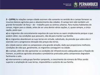 2 – (UFPA) As relações campo-cidade ocorrem não somente no sentido de o campo fornecer os
insumos básicos agrícolas para o abastecimento das cidades. O campo tem sido também um
grande fornecedor de força – de – trabalho para os centros urbanos. Para muitos habitantes do
campo, migrar para a cidade, antes de ser uma dentre várias opções, é, quase sempre, a única
opção, posto que
a) os migrantes são concretamente expulsos de suas terras ou saem simplesmente porque o que
podem obter, nas condições que possuem, não dá para manter sua família.
b) os migrantes abandonam as suas terras em virtude, sobretudo, da pressão que sobre eles é
exercida com a progressiva elevação dos preços das terras.
c) a cidade exerce sobre os camponeses uma grande atração, dado que proporciona melhores
condições de vida que, geralmente, os migrantes conseguem na cidade.
d) o campo, além de não apresentar as condições de infraestruturais adequadas para a fixação do
homem, as práticas agrícolas atrasadas e predatórias praticadas pelos camponeses degradam
facilmente o solo.
e) internamente a cada grupo familiar camponês, o crescimento do número de filhos sendo
superior a ampliação de suas terras, impossibilita o sustento de sua família.
 