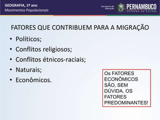 FATORES QUE CONTRIBUEM PARA A MIGRAÇÃO
• Políticos;
• Conflitos religiosos;
• Conflitos étnicos-raciais;
• Naturais;
• Econômicos.
Os FATORES
ECONÔMICOS
SÃO, SEM
DÚVIDA, OS
FATORES
PREDOMINANTES!
GEOGRAFIA, 1º ano
Movimentos Populacionais
 