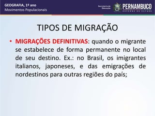 TIPOS DE MIGRAÇÃO
• MIGRAÇÕES DEFINITIVAS: quando o migrante
se estabelece de forma permanente no local
de seu destino. Ex.: no Brasil, os imigrantes
italianos, japoneses, e das emigrações de
nordestinos para outras regiões do país;
GEOGRAFIA, 1º ano
Movimentos Populacionais
 
