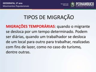 TIPOS DE MIGRAÇÃO
MIGRAÇÕES TEMPORÁRIAS: quando o migrante
se desloca por um tempo determinado. Podem
ser diárias, quando um trabalhador se desloca
de um local para outro para trabalhar, realizadas
com fins de lazer, como no caso do turismo,
dentre outras.
GEOGRAFIA, 1º ano
Movimentos Populacionais
 