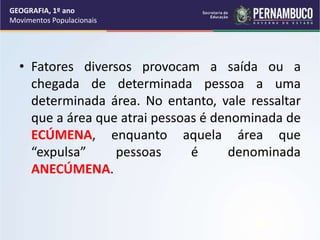 • Fatores diversos provocam a saída ou a
chegada de determinada pessoa a uma
determinada área. No entanto, vale ressaltar
que a área que atrai pessoas é denominada de
ECÚMENA, enquanto aquela área que
“expulsa” pessoas é denominada
ANECÚMENA.
GEOGRAFIA, 1º ano
Movimentos Populacionais
 